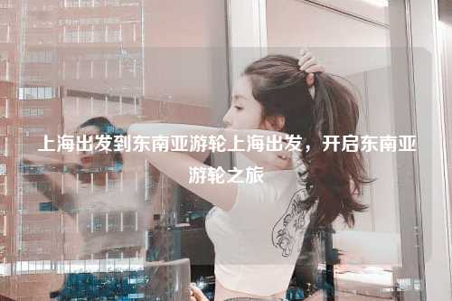上海出发到东南亚游轮上海出发，开启东南亚游轮之旅